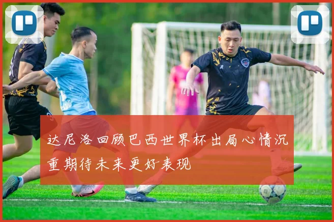达尼洛回顾巴西世界杯出局心情沉重期待未来更好表现