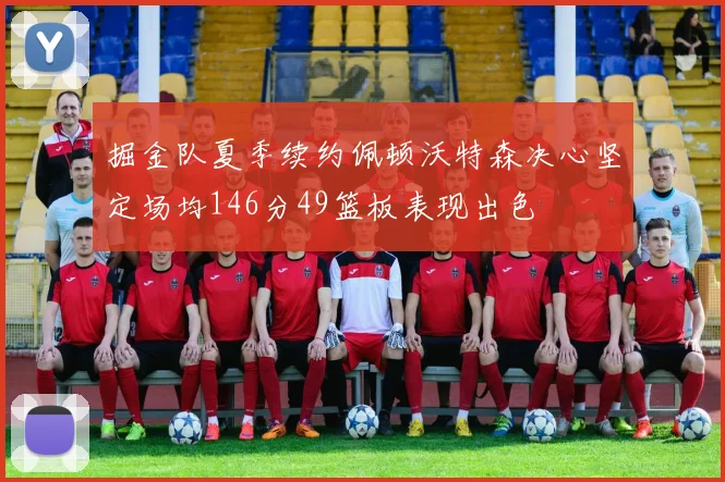 掘金队夏季续约佩顿沃特森决心坚定场均146分49篮板表现出色