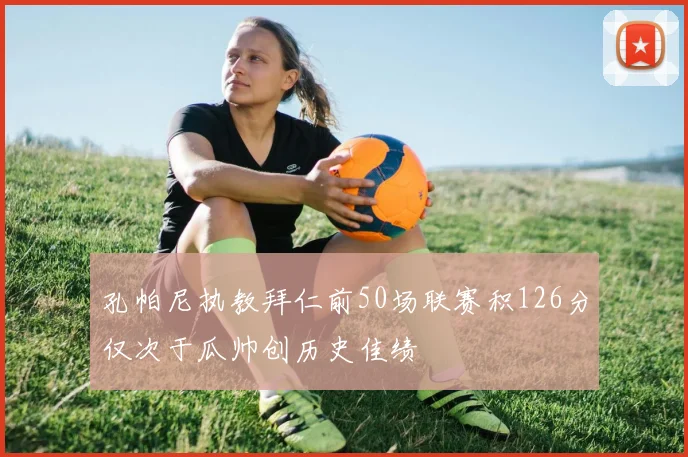 孔帕尼执教拜仁前50场联赛积126分仅次于瓜帅创历史佳绩
