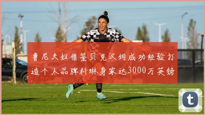 鲁尼夫妇借鉴贝克汉姆成功经验打造个人品牌科琳身家达3000万英镑