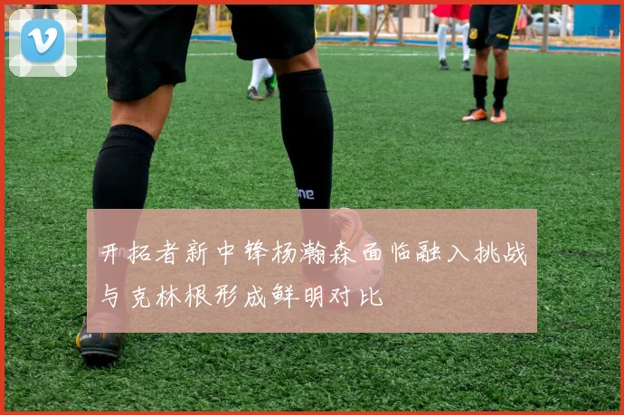开拓者新中锋杨瀚森面临融入挑战与克林根形成鲜明对比