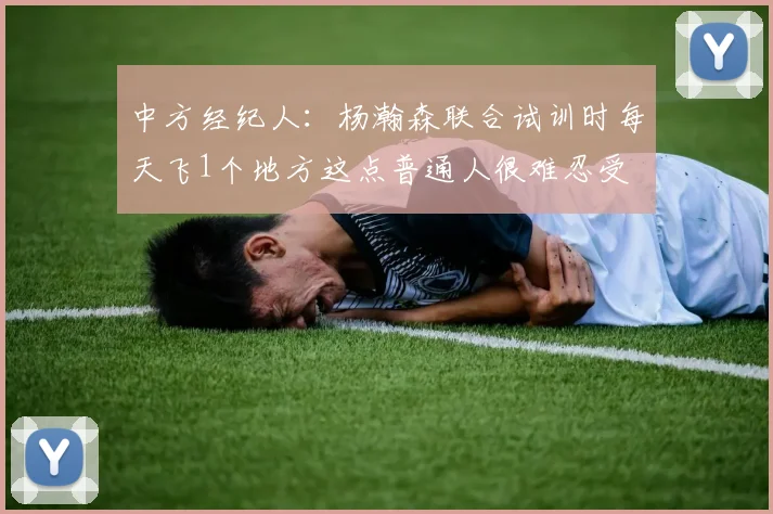中方经纪人：杨瀚森联合试训时每天飞1个地方这点普通人很难忍受