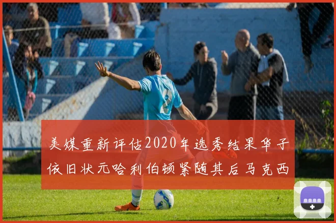 美媒重新评估2020年选秀结果华子依旧状元哈利伯顿紧随其后马克西位列探花
