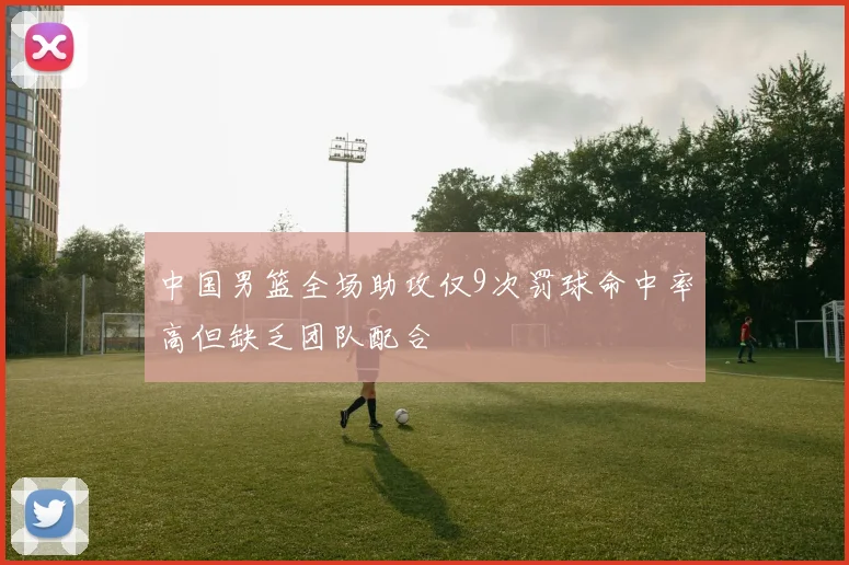 中国男篮全场助攻仅9次罚球命中率高但缺乏团队配合