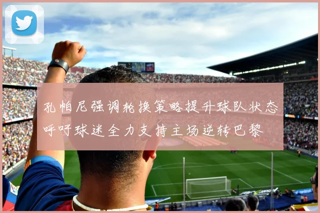 孔帕尼强调轮换策略提升球队状态呼吁球迷全力支持主场逆转巴黎