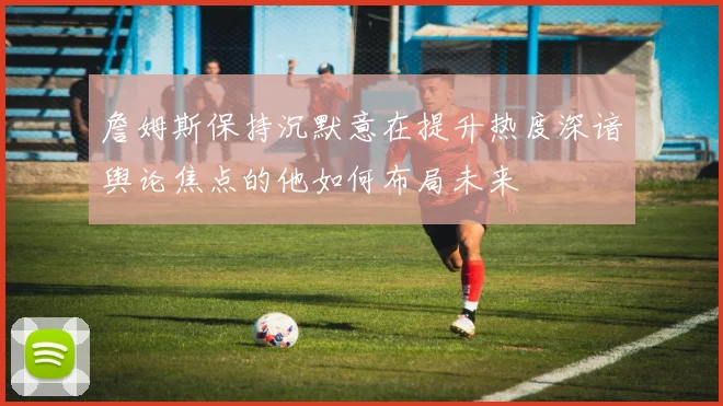 詹姆斯保持沉默意在提升热度深谙舆论焦点的他如何布局未来