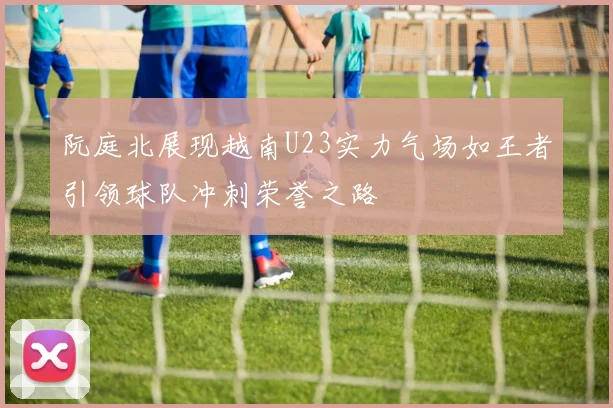 阮庭北展现越南U23实力气场如王者引领球队冲刺荣誉之路