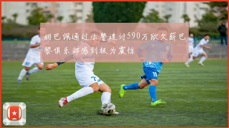 姆巴佩通过法警追讨590万欧欠薪巴黎俱乐部感到极为震惊