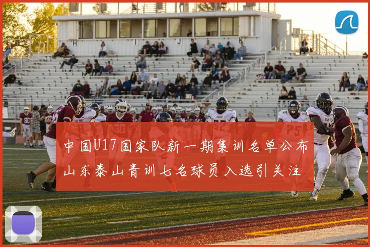 中国U17国家队新一期集训名单公布山东泰山青训七名球员入选引关注