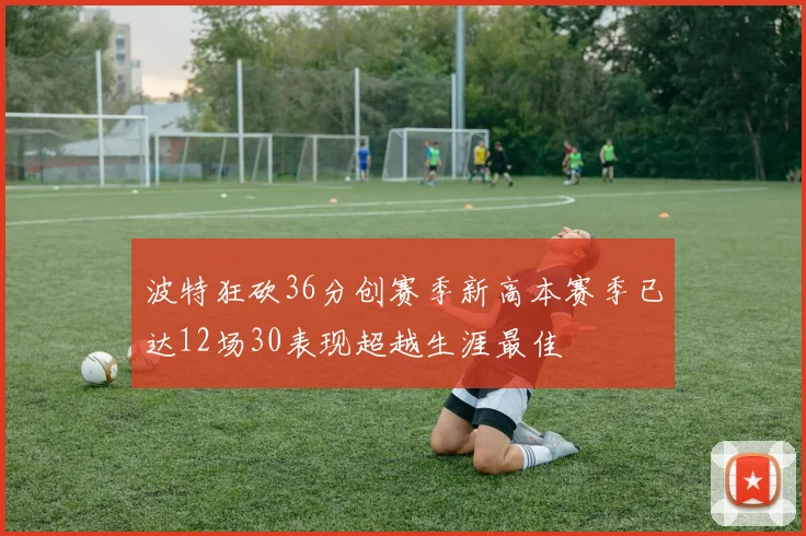 波特狂砍36分创赛季新高本赛季已达12场30表现超越生涯最佳