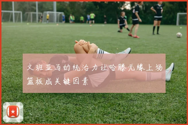 文班亚马的统治力让哈滕无缘上场篮板成关键因素