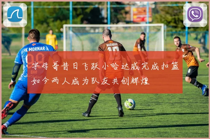 字母哥昔日飞跃小哈达威完成扣篮如今两人成为队友共创辉煌