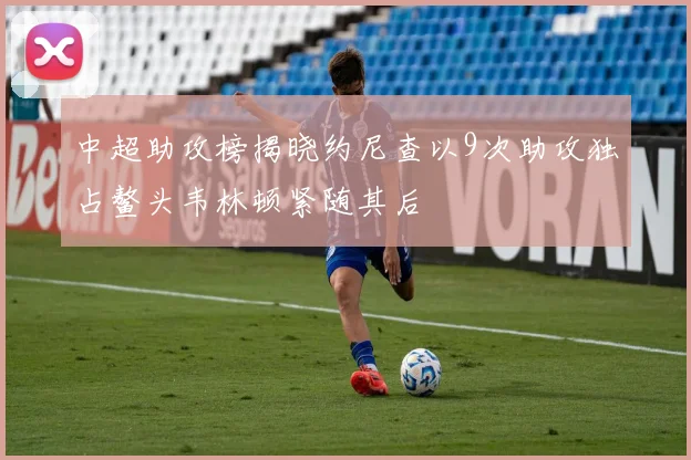 中超助攻榜揭晓约尼查以9次助攻独占鳌头韦林顿紧随其后