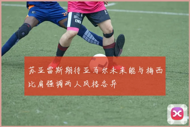 苏亚雷斯期待亚马尔未来能与梅西比肩强调两人风格各异