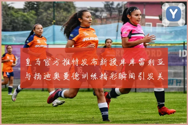 皇马官方推特发布新援库库雷利亚与扬迪奥曼德训练精彩瞬间引发关注