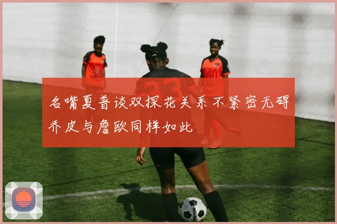 名嘴夏普谈双探花关系不紧密无碍乔皮与詹欧同样如此