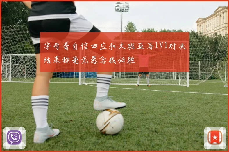 字母哥自信回应和文班亚马1V1对决结果称毫无悬念我必胜