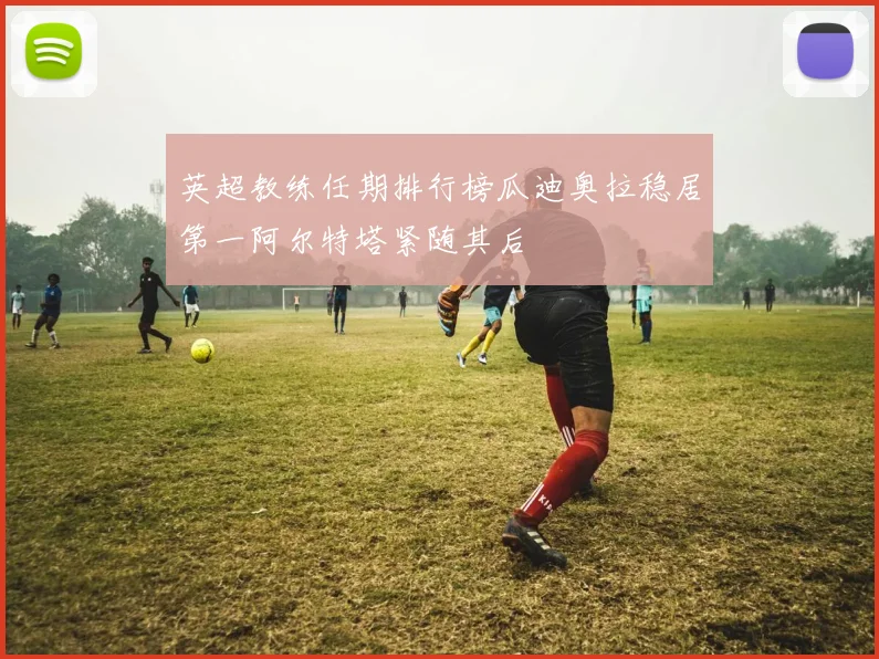 英超教练任期排行榜瓜迪奥拉稳居第一阿尔特塔紧随其后