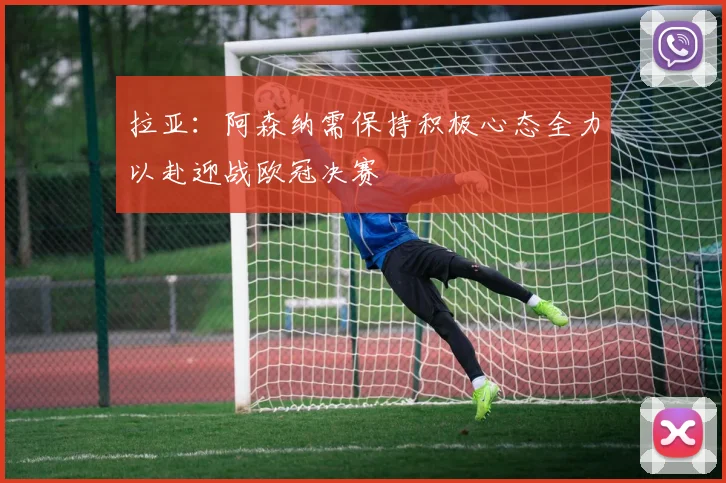 拉亚：阿森纳需保持积极心态全力以赴迎战欧冠决赛