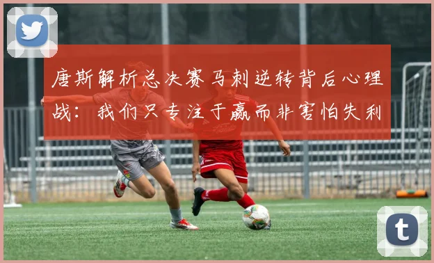 唐斯解析总决赛马刺逆转背后心理战：我们只专注于赢而非害怕失利