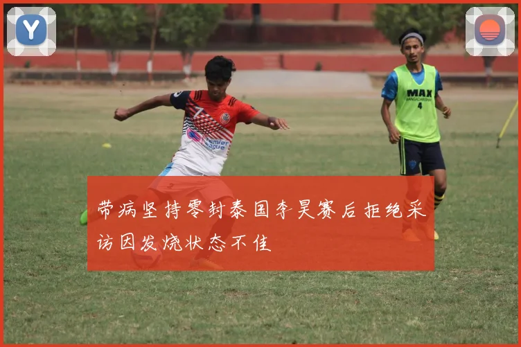 带病坚持零封泰国李昊赛后拒绝采访因发烧状态不佳