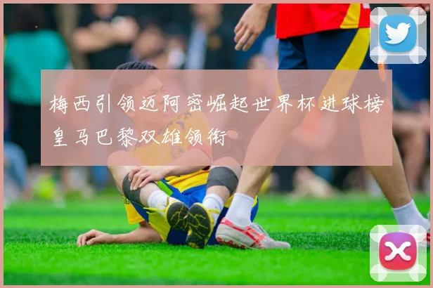 梅西引领迈阿密崛起世界杯进球榜皇马巴黎双雄领衔