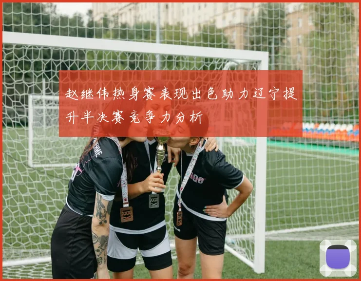 赵继伟热身赛表现出色助力辽宁提升半决赛竞争力分析