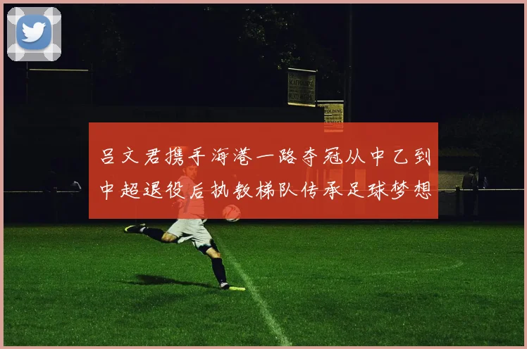 吕文君携手海港一路夺冠从中乙到中超退役后执教梯队传承足球梦想