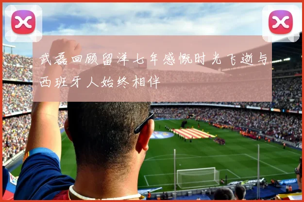 武磊回顾留洋七年感慨时光飞逝与西班牙人始终相伴