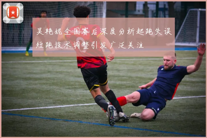 吴艳妮全国赛后深度分析起跑失误短跑技术调整引发广泛关注
