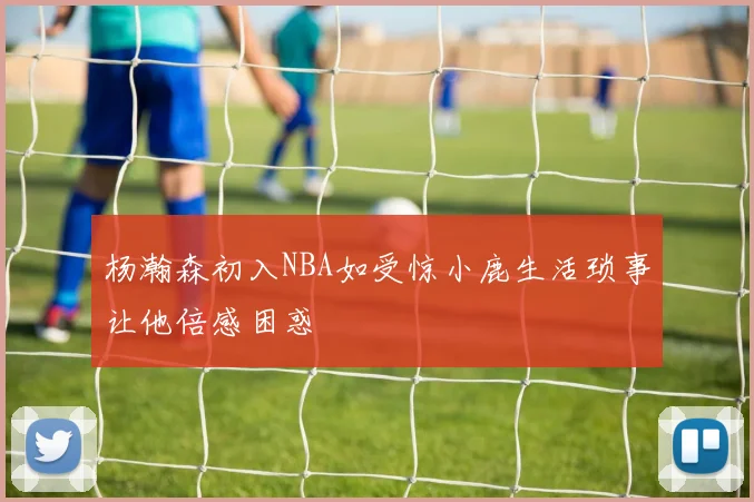 杨瀚森初入NBA如受惊小鹿生活琐事让他倍感困惑