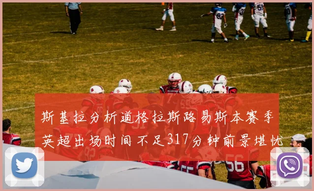 斯基拉分析道格拉斯路易斯本赛季英超出场时间不足317分钟前景堪忧