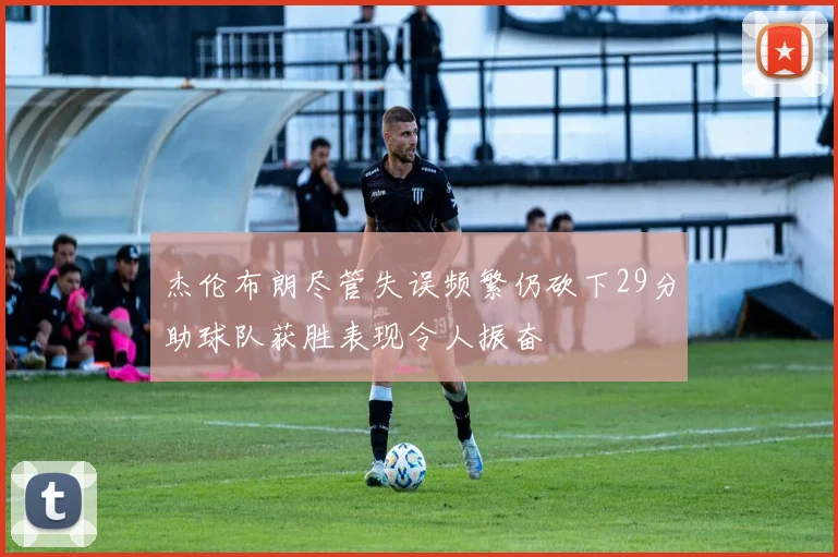 杰伦布朗尽管失误频繁仍砍下29分助球队获胜表现令人振奋